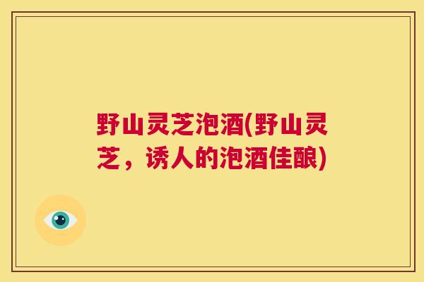 野山灵芝泡酒(野山灵芝,诱人的泡酒佳酿) 第1张 野山灵芝泡酒(野山灵芝,诱人的泡酒佳酿) 第1张