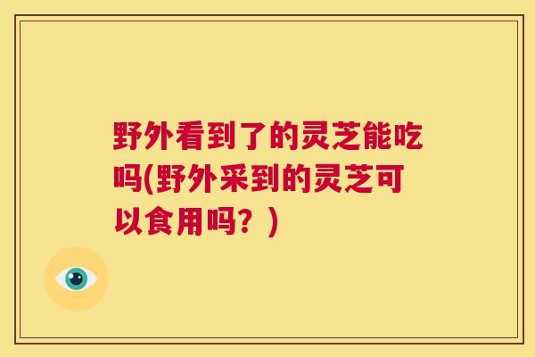 野外看到了的灵芝能吃吗(野外采到的灵芝可以食用吗？)  第1张