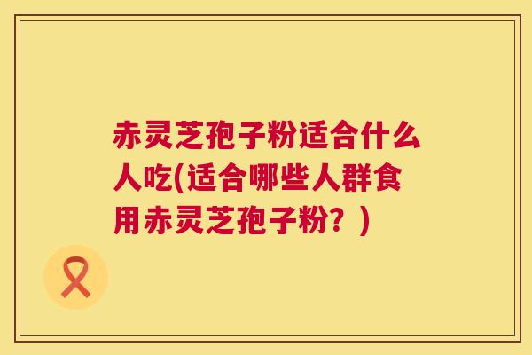 赤灵芝孢子粉适合什么人吃(适合哪些人群食用赤灵芝孢子粉？)  第1张