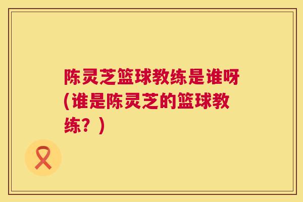 陈灵芝篮球教练是谁呀(谁是陈灵芝的篮球教练?) 第1张 陈灵芝篮球教练是谁呀(谁是陈灵芝的篮球教练?) 第1张