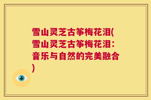 雪山灵芝古筝梅花泪(雪山灵芝古筝梅花泪：音乐与自然的完美融合)  第1张