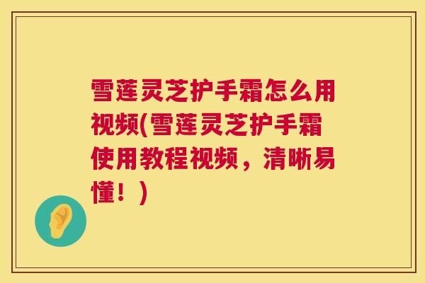 雪莲灵芝护手霜怎么用视频(雪莲灵芝护手霜使用教程视频，清晰易懂！)  第1张