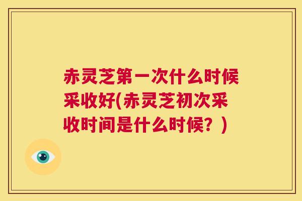 赤灵芝第一次什么时候采收好(赤灵芝初次采收时间是什么时候？)  第1张