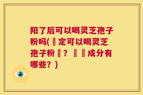 阳了后可以喝灵芝孢子粉吗(確定可以喝灵芝孢子粉嗎？營養成分有哪些？)  第1张