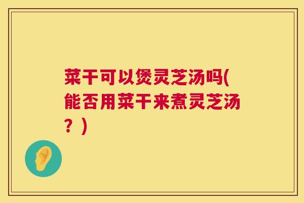 菜干可以煲灵芝汤吗(能否用菜干来煮灵芝汤？)  第1张
