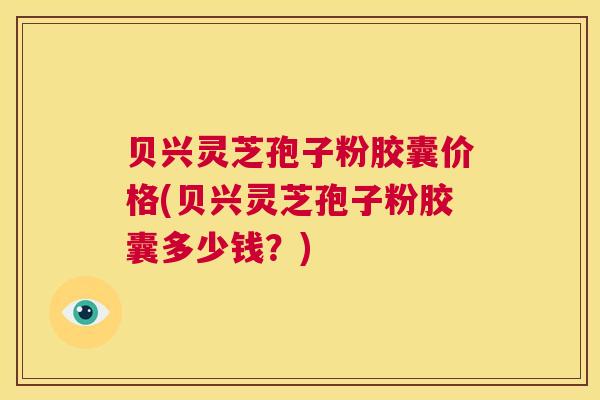 贝兴灵芝孢子粉胶囊价格(贝兴灵芝孢子粉胶囊多少钱？)  第1张