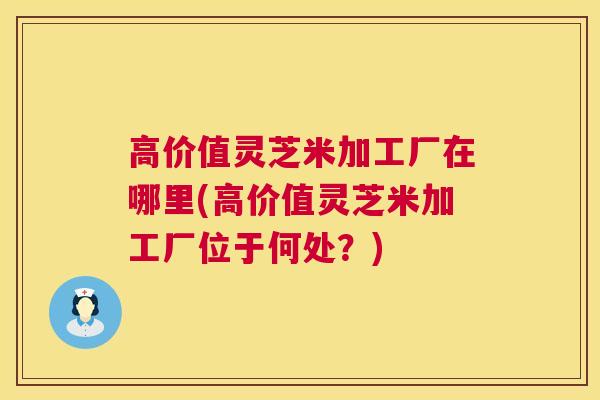 高价值灵芝米加工厂在哪里(高价值灵芝米加工厂位于何处？)  第1张