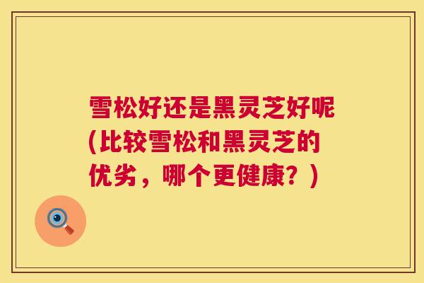 雪松好还是黑灵芝好呢(比较雪松和黑灵芝的优劣，哪个更健康？)  第1张