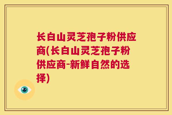 长白山灵芝孢子粉供应商(长白山灵芝孢子粉供应商-新鲜自然的选择)  第1张
