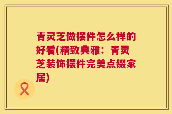 青灵芝做摆件怎么样的好看(精致典雅：青灵芝装饰摆件完美点缀家居)  第1张