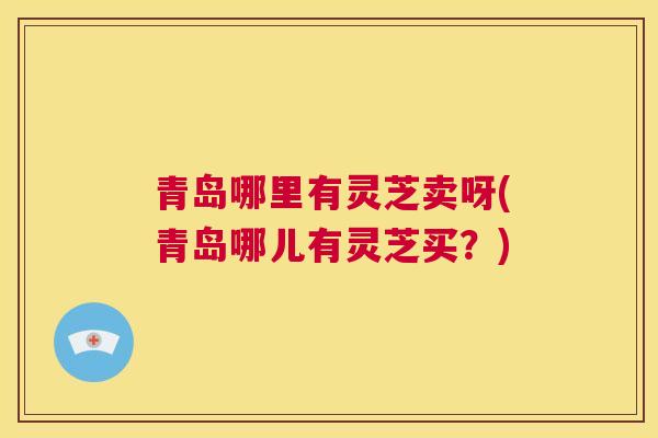 青岛哪里有灵芝卖呀(青岛哪儿有灵芝买？)  第1张
