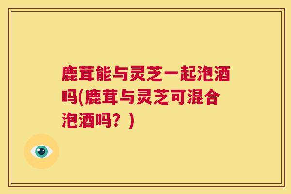 鹿茸能与灵芝一起泡酒吗(鹿茸与灵芝可混合泡酒吗？)  第1张