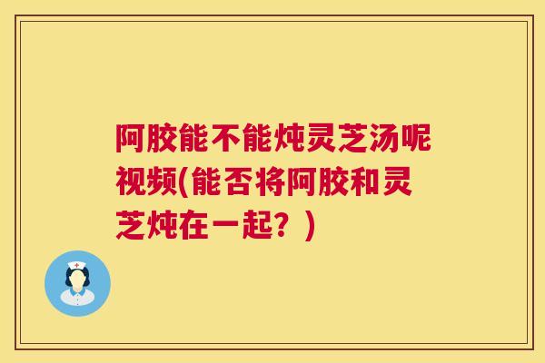 阿胶能不能炖灵芝汤呢视频(能否将阿胶和灵芝炖在一起？)  第1张
