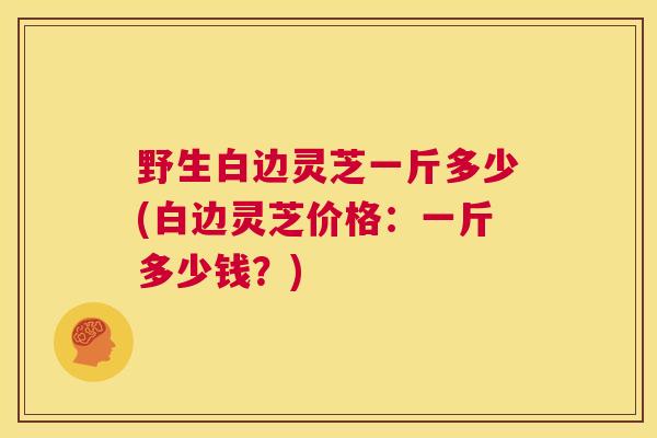 野生白边灵芝一斤多少(白边灵芝价格:一斤多少钱?) 第1张 野生白边灵芝一斤多少(白边灵芝价格:一斤多少钱?) 第1张