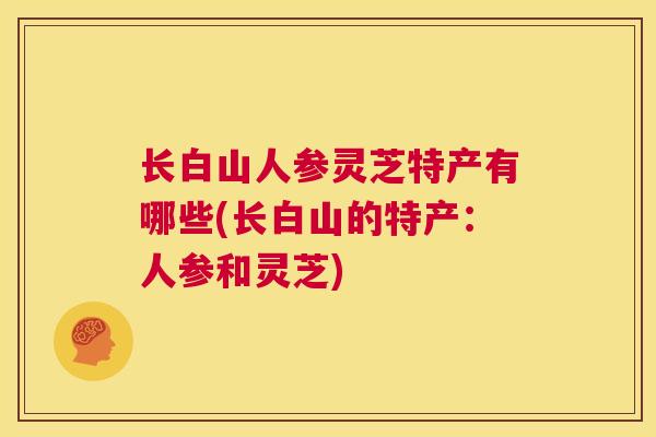 长白山人参灵芝特产有哪些(长白山的特产：人参和灵芝)  第1张