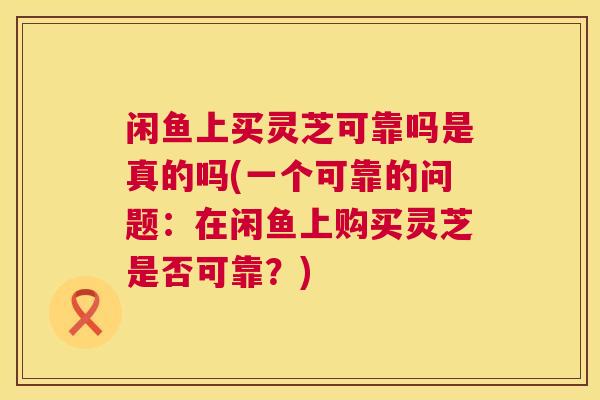 闲鱼上买灵芝可靠吗是真的吗(一个可靠的问题：在闲鱼上购买灵芝是否可靠？)  第1张