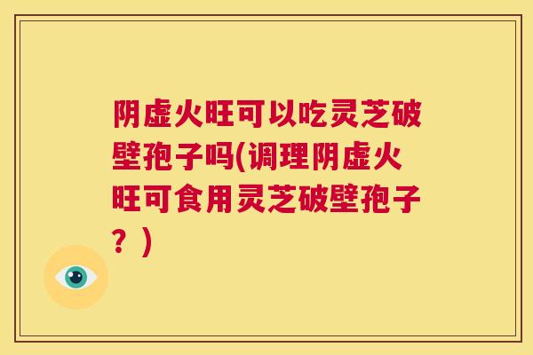 阴虚火旺可以吃灵芝破壁孢子吗(调理阴虚火旺可食用灵芝破壁孢子？)  第1张