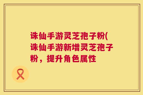 诛仙手游灵芝孢子粉(诛仙手游新增灵芝孢子粉,提升角色属性 第1张 诛仙手游灵芝孢子粉(诛仙手游新增灵芝孢子粉,提升角色属性 第1张