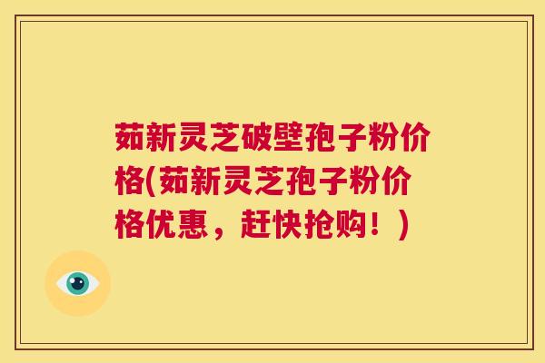 茹新灵芝破壁孢子粉价格(茹新灵芝孢子粉价格优惠，赶快抢购！)  第1张