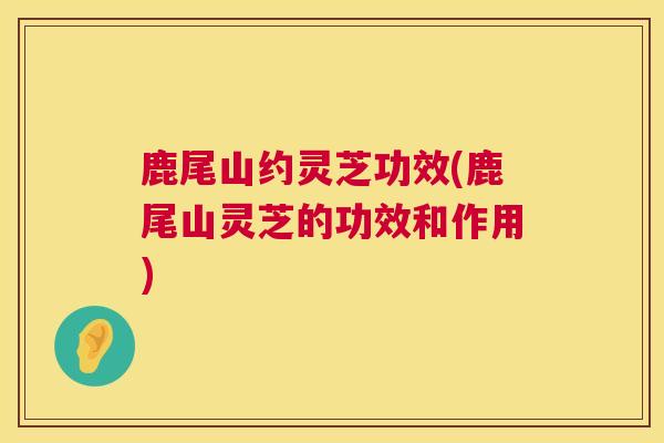 鹿尾山约灵芝功效(鹿尾山灵芝的功效和作用)  第1张