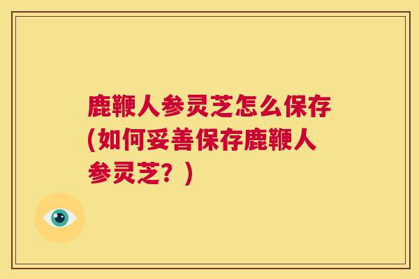 鹿鞭人参灵芝怎么保存(如何妥善保存鹿鞭人参灵芝？)  第1张