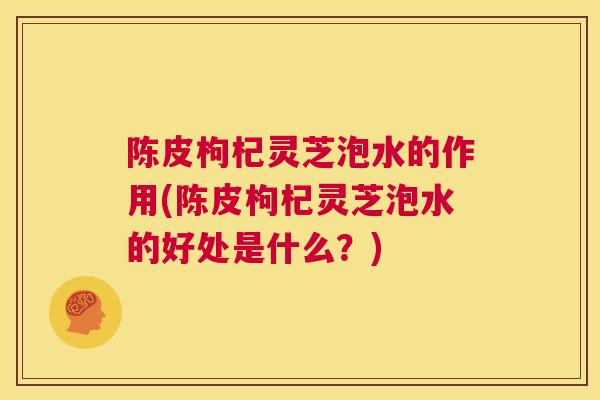 陈皮枸杞灵芝泡水的作用(陈皮枸杞灵芝泡水的好处是什么？)  第1张