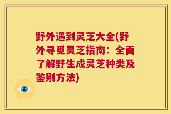 野外遇到灵芝大全(野外寻觅灵芝指南：全面了解野生成灵芝种类及鉴别方法)  第1张