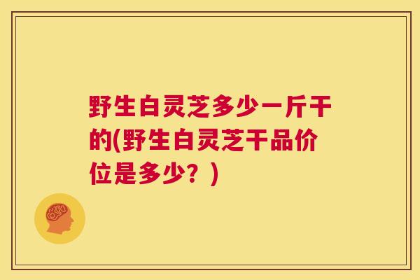 野生白灵芝多少一斤干的(野生白灵芝干品价位是多少？)  第1张