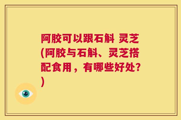 阿胶可以跟石斛 灵芝(阿胶与石斛、灵芝搭配食用，有哪些好处？)  第1张