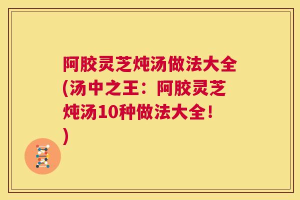 阿胶灵芝炖汤做法大全(汤中之王：阿胶灵芝炖汤10种做法大全！)  第1张