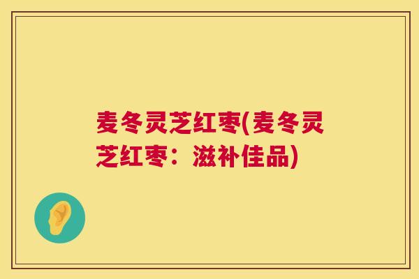 麦冬灵芝红枣(麦冬灵芝红枣：滋补佳品)  第1张