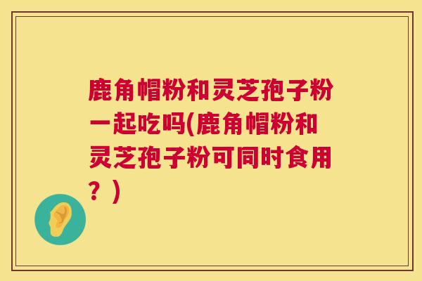 鹿角帽粉和灵芝孢子粉一起吃吗(鹿角帽粉和灵芝孢子粉可同时食用？)  第1张