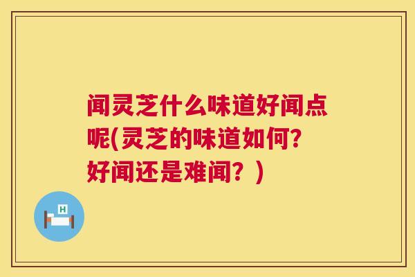 闻灵芝什么味道好闻点呢(灵芝的味道如何？好闻还是难闻？)  第1张