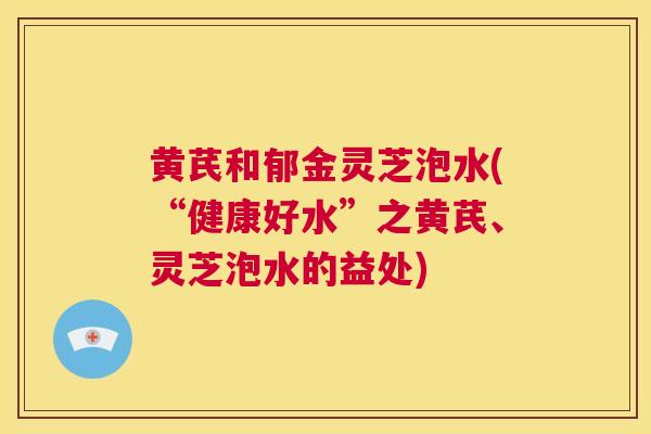 黄芪和郁金灵芝泡水(“健康好水”之黄芪、灵芝泡水的益处)  第1张