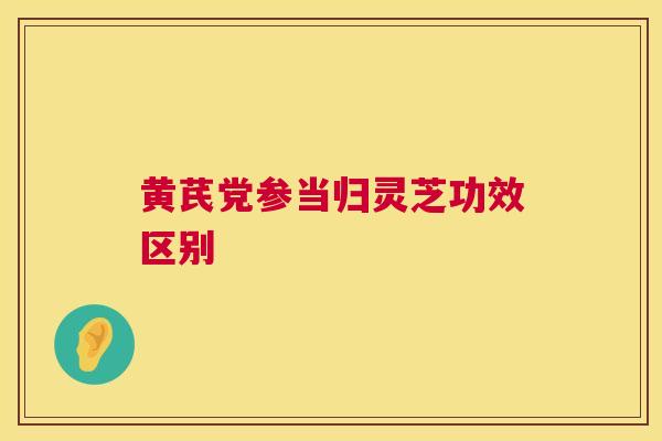 黄芪党参当归灵芝功效区别  第1张