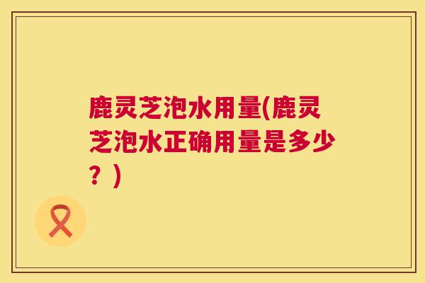 鹿灵芝泡水用量(鹿灵芝泡水正确用量是多少？)  第1张