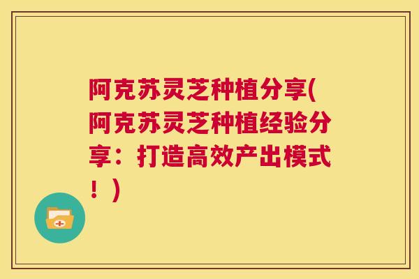 阿克苏灵芝种植分享(阿克苏灵芝种植经验分享：打造高效产出模式！)  第1张