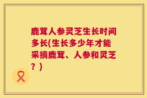 鹿茸人参灵芝生长时间多长(生长多少年才能采摘鹿茸、人参和灵芝？)  第1张