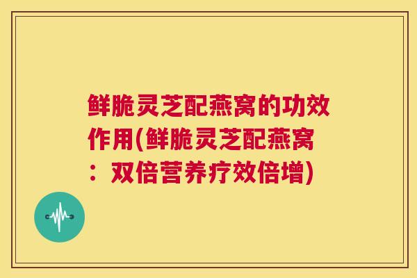 鲜脆灵芝配燕窝的功效作用(鲜脆灵芝配燕窝：双倍营养疗效倍增)  第1张