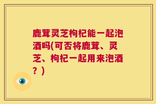 鹿茸灵芝枸杞能一起泡酒吗(可否将鹿茸、灵芝、枸杞一起用来泡酒？)  第1张
