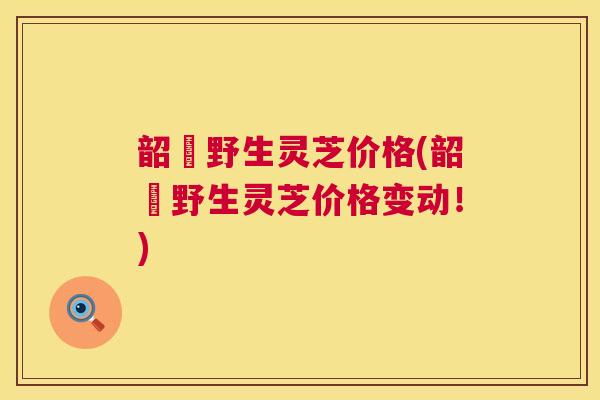 韶關野生灵芝价格(韶關野生灵芝价格变动！)  第1张