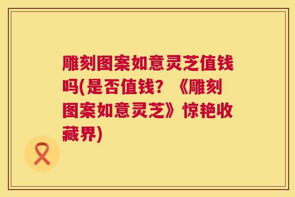 雕刻图案如意灵芝值钱吗(是否值钱？《雕刻图案如意灵芝》惊艳收藏界)  第1张