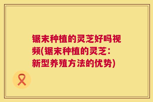 锯末种植的灵芝好吗视频(锯末种植的灵芝：新型养殖方法的优势)  第1张