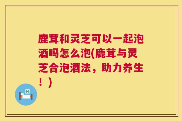 鹿茸和灵芝可以一起泡酒吗怎么泡(鹿茸与灵芝合泡酒法，助力养生！)  第1张