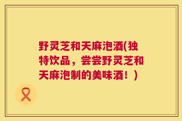 野灵芝和天麻泡酒(独特饮品，尝尝野灵芝和天麻泡制的美味酒！)  第1张