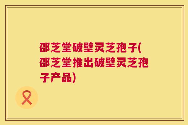 邵芝堂破壁灵芝孢子(邵芝堂推出破壁灵芝孢子产品)  第1张
