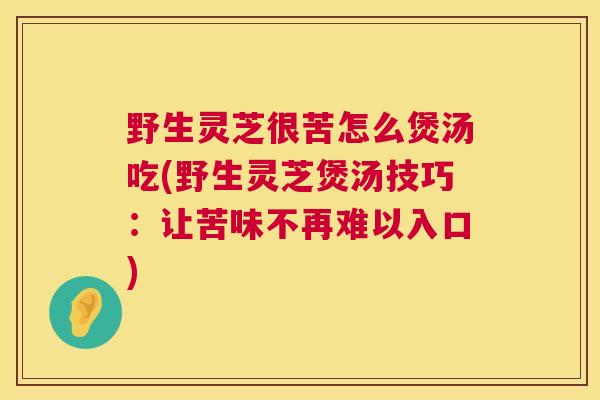 野生灵芝很苦怎么煲汤吃(野生灵芝煲汤技巧：让苦味不再难以入口)  第1张