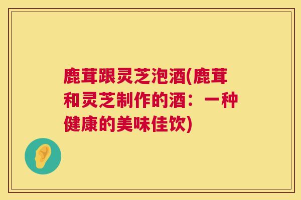 鹿茸跟灵芝泡酒(鹿茸和灵芝制作的酒：一种健康的美味佳饮)  第1张