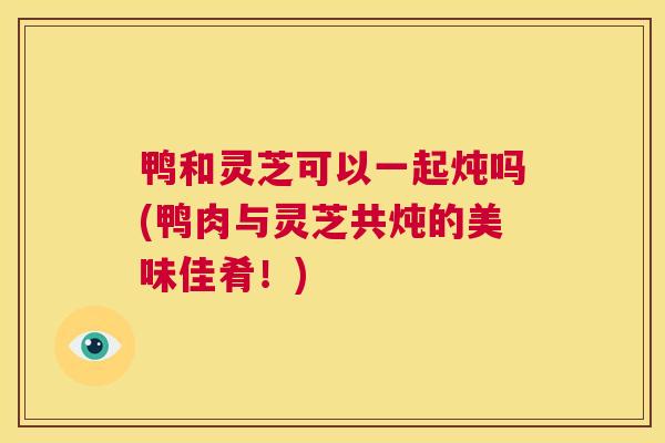鸭和灵芝可以一起炖吗(鸭肉与灵芝共炖的美味佳肴！)  第1张