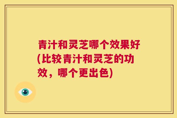 青汁和灵芝哪个效果好(比较青汁和灵芝的功效，哪个更出色)  第1张